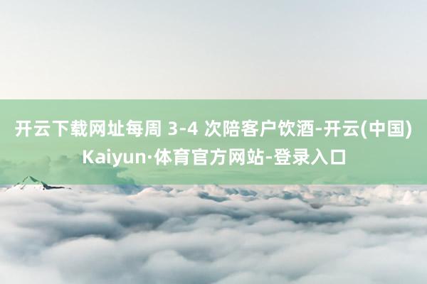 开云下载网址每周 3-4 次陪客户饮酒-开云(中国)Kaiyun·体育官方网站-登录入口