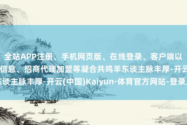 全站APP注册、手机网页版、在线登录、客户端以及发布平台优惠活动信息、招商代理加盟等凝合共鸣羊东谈主脉丰厚-开云(中国)Kaiyun·体育官方网站-登录入口