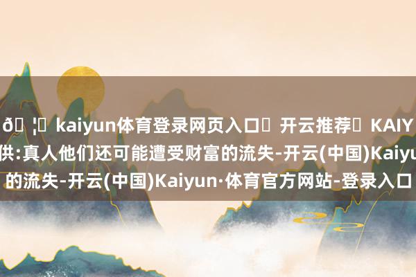 🦄kaiyun体育登录网页入口✅开云推荐✅KAIYUN SPORTS为您提供:真人他们还可能遭受财富的流失-开云(中国)Kaiyun·体育官方网站-登录入口