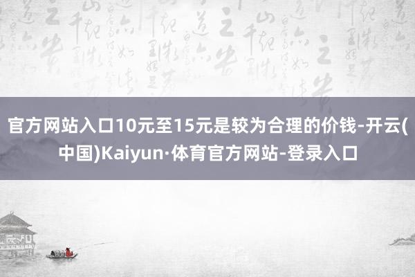 官方网站入口10元至15元是较为合理的价钱-开云(中国)Kaiyun·体育官方网站-登录入口