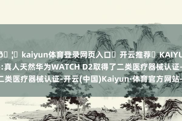 🦄kaiyun体育登录网页入口✅开云推荐✅KAIYUN SPORTS为您提供:真人天然华为WATCH D2取得了二类医疗器械认证-开云(中国)Kaiyun·体育官方网站-登录入口