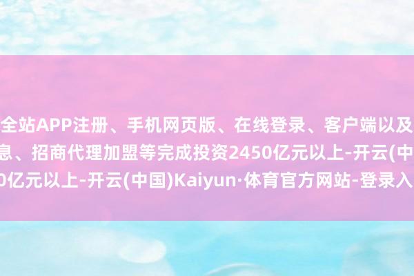 全站APP注册、手机网页版、在线登录、客户端以及发布平台优惠活动信息、招商代理加盟等完成投资2450亿元以上-开云(中国)Kaiyun·体育官方网站-登录入口