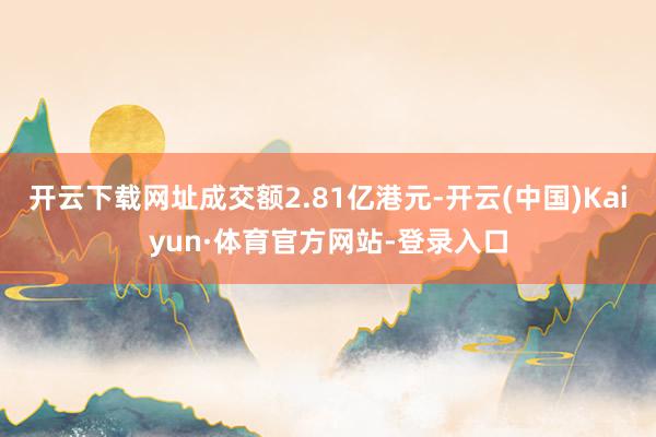 开云下载网址成交额2.81亿港元-开云(中国)Kaiyun·体育官方网站-登录入口