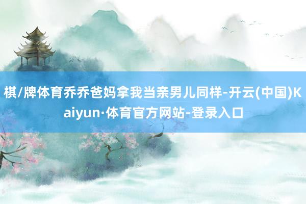 棋/牌体育乔乔爸妈拿我当亲男儿同样-开云(中国)Kaiyun·体育官方网站-登录入口