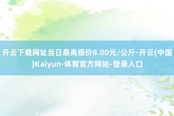 开云下载网址当日最高报价8.00元/公斤-开云(中国)Kaiyun·体育官方网站-登录入口