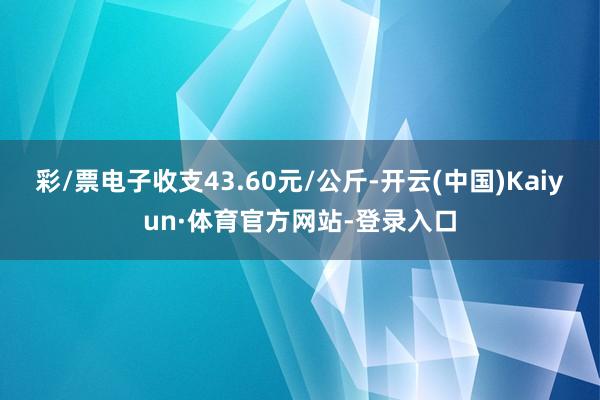 彩/票电子收支43.60元/公斤-开云(中国)Kaiyun·体育官方网站-登录入口