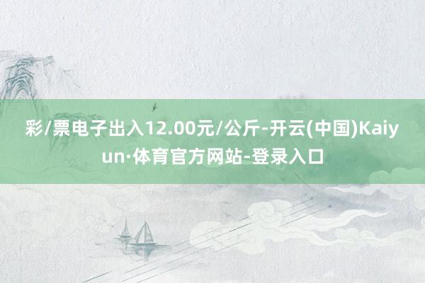 彩/票电子出入12.00元/公斤-开云(中国)Kaiyun·体育官方网站-登录入口