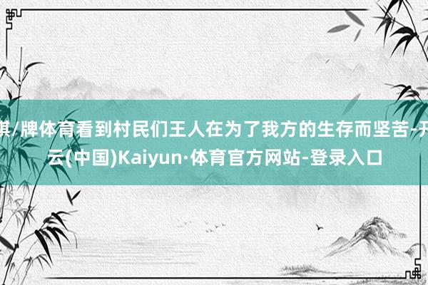 棋/牌体育看到村民们王人在为了我方的生存而坚苦-开云(中国)Kaiyun·体育官方网站-登录入口