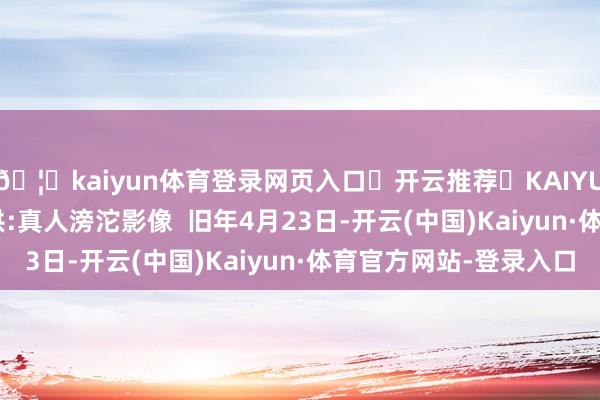 🦄kaiyun体育登录网页入口✅开云推荐✅KAIYUN SPORTS为您提供:真人滂沱影像  旧年4月23日-开云(中国)Kaiyun·体育官方网站-登录入口