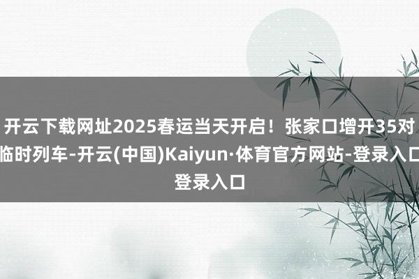 开云下载网址2025春运当天开启！张家口增开35对临时列车-开云(中国)Kaiyun·体育官方网站-登录入口