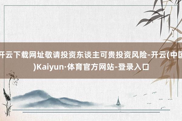 开云下载网址敬请投资东谈主可贵投资风险-开云(中国)Kaiyun·体育官方网站-登录入口