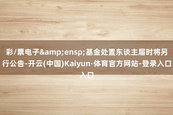 彩/票电子&ensp;基金处置东谈主届时将另行公告-开云(中国)Kaiyun·体育官方网站-登录入口