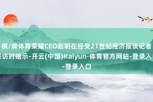 棋/牌体育荣耀CEO赵明在经受21世纪经济报谈记者采访时暗示-开云(中国)Kaiyun·体育官方网站-登录入口